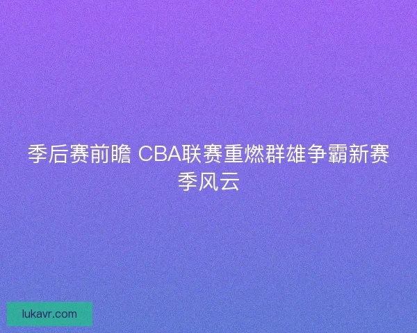 季后赛前瞻 CBA联赛重燃群雄争霸新赛季风云